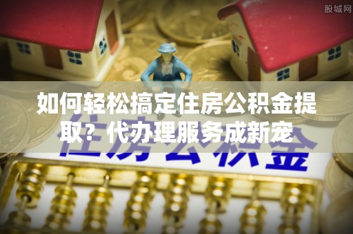 江陵如何轻松搞定住房公积金提取？代办理服务成新宠