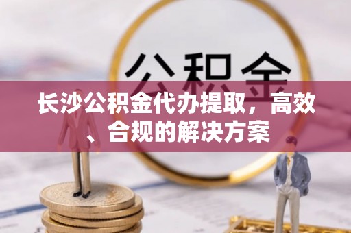 江陵长沙公积金代办提取，高效、合规的解决方案