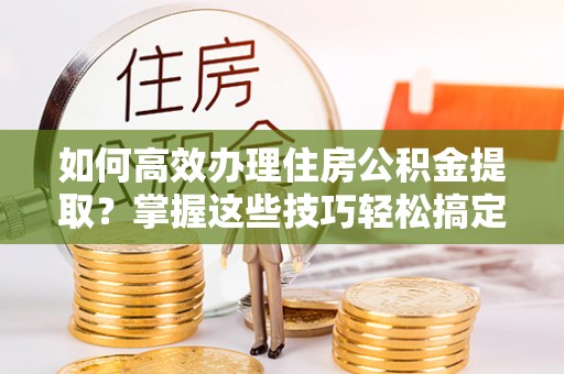 江陵如何高效办理住房公积金提取？掌握这些技巧轻松搞定