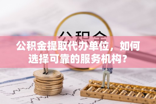 江陵公积金提取代办单位，如何选择可靠的服务机构？