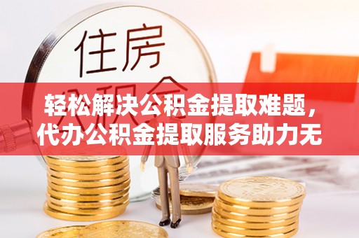 江陵轻松解决公积金提取难题，代办公积金提取服务助力无忧生活