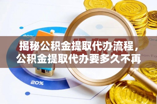 江陵揭秘公积金提取代办流程，公积金提取代办要多久不再迷茫