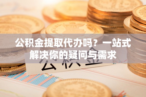 江陵公积金提取代办吗？一站式解决你的疑问与需求