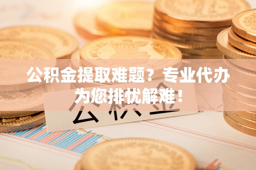 江陵公积金提取难题？专业代办为您排忧解难！