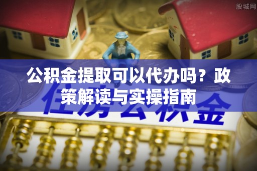 江陵公积金提取可以代办吗？政策解读与实操指南