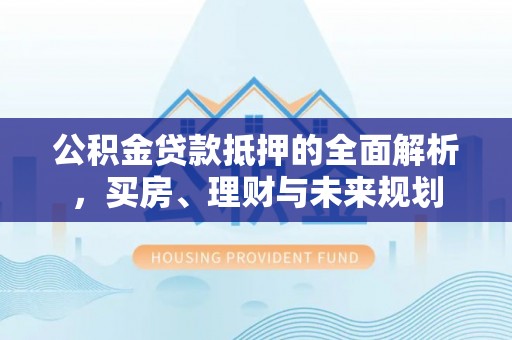江陵公积金贷款抵押的全面解析，买房、理财与未来规划