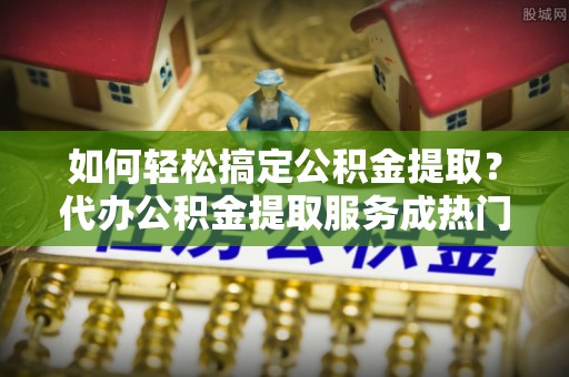 江陵如何轻松搞定公积金提取？代办公积金提取服务成热门选择
