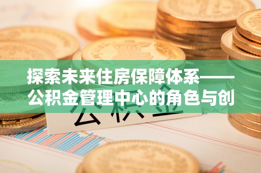 江陵探索未来住房保障体系——公积金管理中心的角色与创新