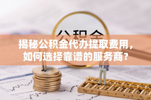 江陵揭秘公积金代办提取费用，如何选择靠谱的服务商？