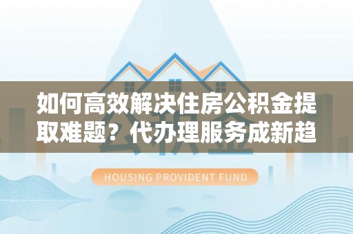 江陵如何高效解决住房公积金提取难题？代办理服务成新趋势