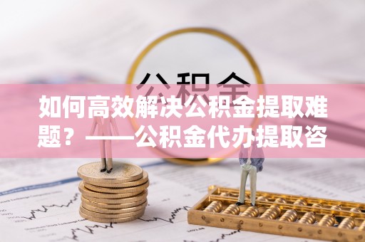 江陵如何高效解决公积金提取难题？——公积金代办提取咨询服务全解析