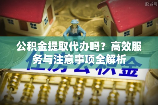 江陵公积金提取代办吗？高效服务与注意事项全解析