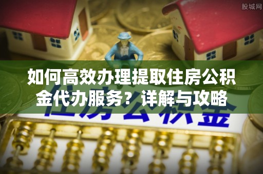 江陵如何高效办理提取住房公积金代办服务？详解与攻略