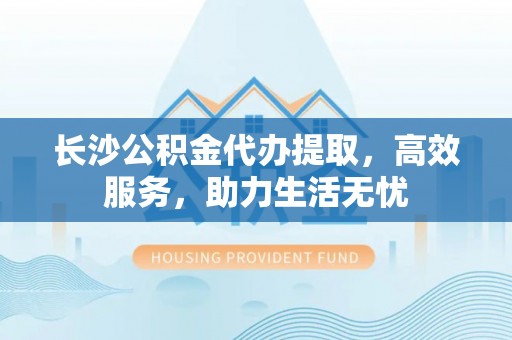 江陵长沙公积金代办提取，高效服务，助力生活无忧