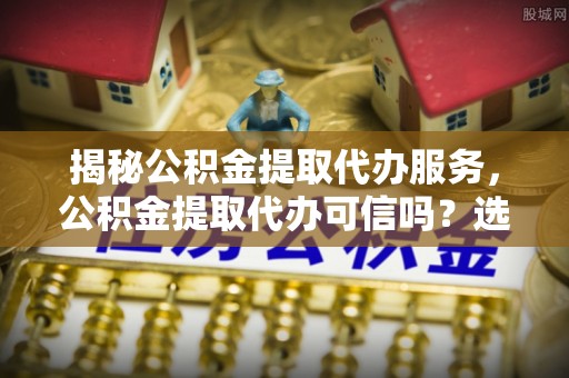 江陵揭秘公积金提取代办服务，公积金提取代办可信吗？选择前你需要知道的真相