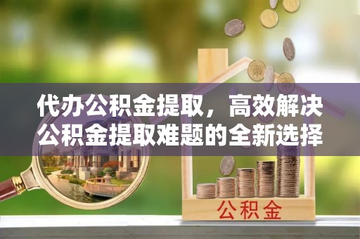 江陵代办公积金提取，高效解决公积金提取难题的全新选择
