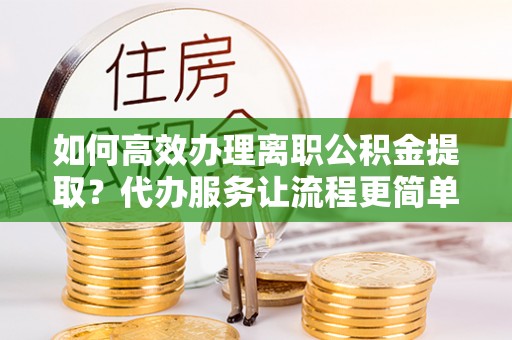 江陵如何高效办理离职公积金提取？代办服务让流程更简单