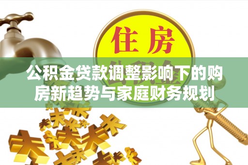 江陵公积金贷款调整影响下的购房新趋势与家庭财务规划