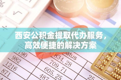 江陵西安公积金提取代办服务，高效便捷的解决方案