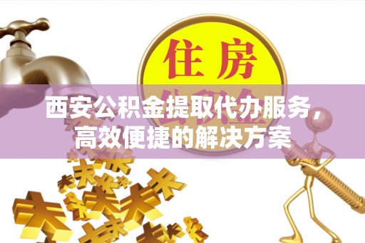 江陵西安公积金提取代办服务，高效便捷的解决方案