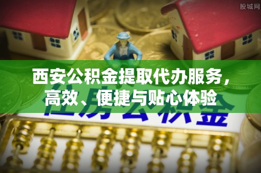 江陵西安公积金提取代办服务，高效、便捷与贴心体验