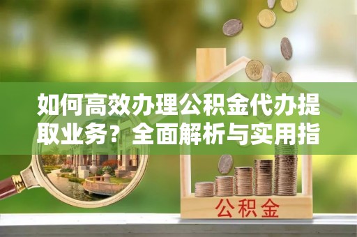 江陵如何高效办理公积金代办提取业务？全面解析与实用指南
