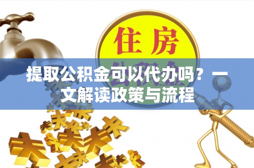 江陵提取公积金可以代办吗？一文解读政策与流程