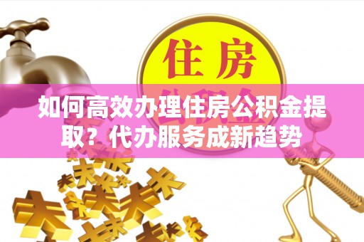 江陵如何高效办理住房公积金提取？代办服务成新趋势