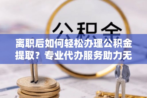 江陵离职后如何轻松办理公积金提取？专业代办服务助力无忧