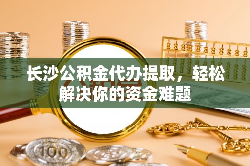 江陵长沙公积金代办提取，轻松解决你的资金难题