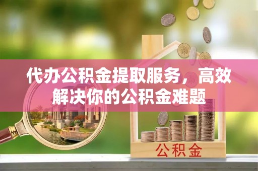 江陵代办公积金提取服务，高效解决你的公积金难题