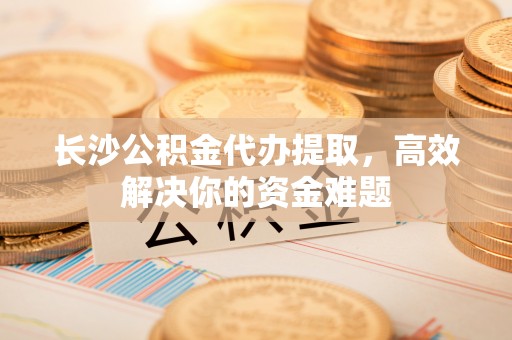 江陵长沙公积金代办提取，高效解决你的资金难题
