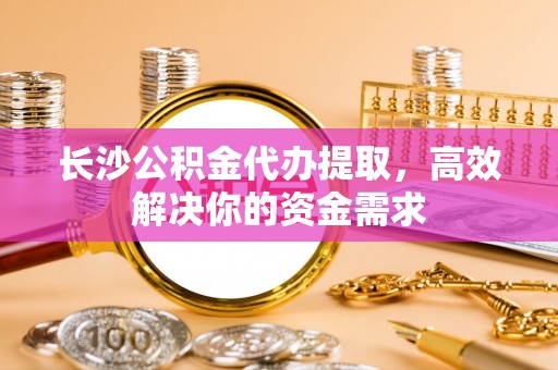 江陵长沙公积金代办提取，高效解决你的资金需求