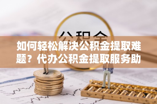 江陵如何轻松解决公积金提取难题？代办公积金提取服务助您一臂之力