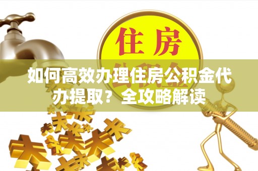 江陵如何高效办理住房公积金代办提取？全攻略解读