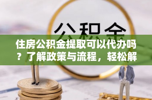 江陵住房公积金提取可以代办吗？了解政策与流程，轻松解决疑惑