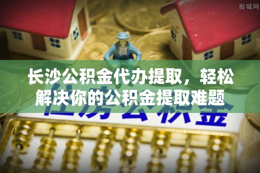 江陵长沙公积金代办提取，轻松解决你的公积金提取难题