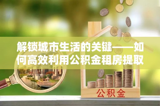 江陵解锁城市生活的关键——如何高效利用公积金租房提取实现居住自由