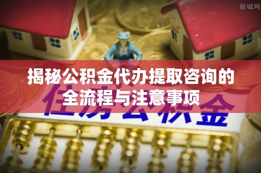 江陵揭秘公积金代办提取咨询的全流程与注意事项