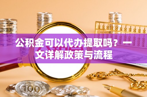江陵公积金可以代办提取吗？一文详解政策与流程