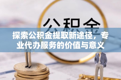 江陵探索公积金提取新途径，专业代办服务的价值与意义