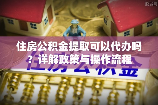 江陵住房公积金提取可以代办吗？详解政策与操作流程