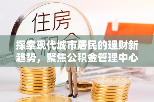 江陵探索现代城市居民的理财新趋势，聚焦公积金管理中心的服务创新