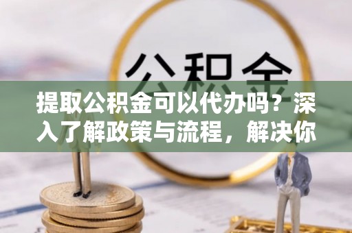 江陵提取公积金可以代办吗？深入了解政策与流程，解决你的疑问