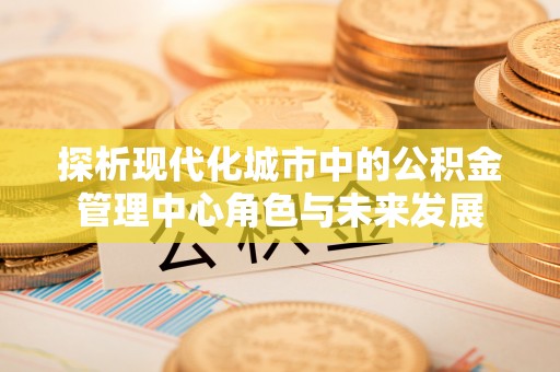 江陵探析现代化城市中的公积金管理中心角色与未来发展