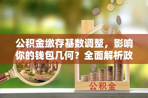 江陵公积金缴存基数调整，影响你的钱包几何？全面解析政策与实际收益