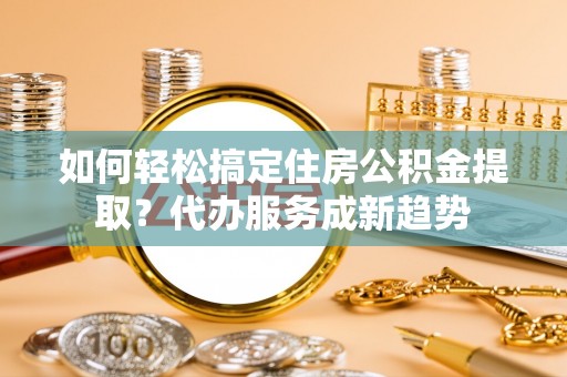 江陵如何轻松搞定住房公积金提取？代办服务成新趋势