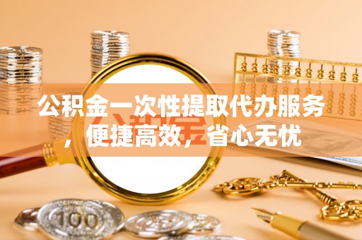 江陵公积金一次性提取代办服务，便捷高效，省心无忧