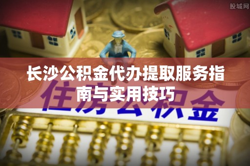 江陵长沙公积金代办提取服务指南与实用技巧