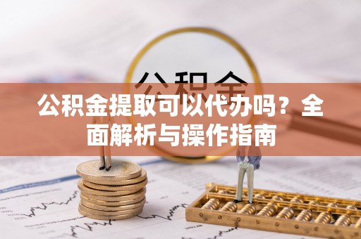 江陵公积金提取可以代办吗？全面解析与操作指南